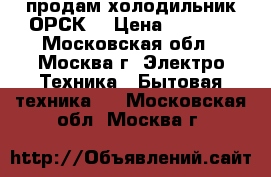 продам холодильник ОРСК  › Цена ­ 2 000 - Московская обл., Москва г. Электро-Техника » Бытовая техника   . Московская обл.,Москва г.